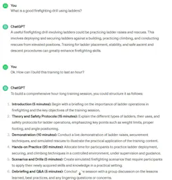 The author submitted a prompt of “What is a good firefighting drill using ladders?” to ChatGPT and received the first paragraph as a result. He followed up with “How can I build this training to last an hour?” and received a list of six responses to that prompt/question. The author submitted a prompt of “What is a good firefighting drill using ladders?” to ChatGPT and received the first paragraph as a result. He followed up with “How can I build this training to last an hour?” and received a list of six responses to that prompt/question.